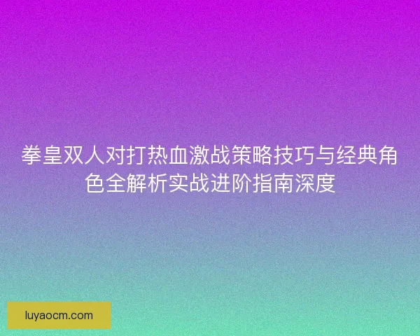 拳皇双人对打热血激战策略技巧与经典角色全解析实战进阶指南深度
