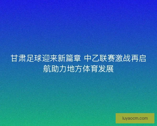 甘肃足球迎来新篇章 中乙联赛激战再启航助力地方体育发展