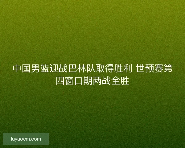 中国男篮迎战巴林队取得胜利 世预赛第四窗口期两战全胜