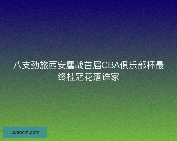 八支劲旅西安鏖战首届CBA俱乐部杯最终桂冠花落谁家