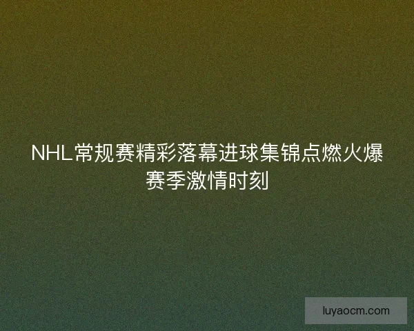 NHL常规赛精彩落幕进球集锦点燃火爆赛季激情时刻